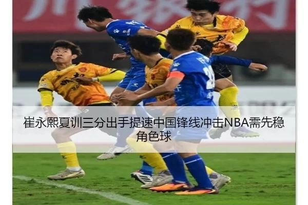 崔永熙夏训三分出手提速中国锋线冲击NBA需先稳角色球